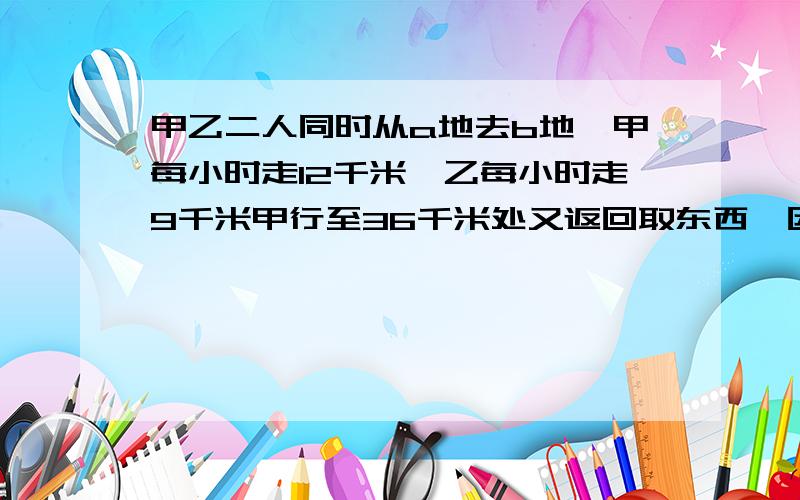 甲乙二人同时从a地去b地,甲每小时走12千米,乙每小时走9千米甲行至36千米处又返回取东西,因此比乙迟1小时到达b地,求ab两地相距多少千米