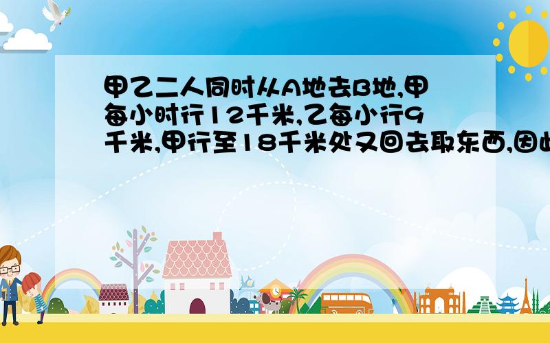 甲乙二人同时从A地去B地,甲每小时行12千米,乙每小行9千米,甲行至18千米处又回去取东西,因此比乙迟1小时到B地,AB两地相距多少千米?