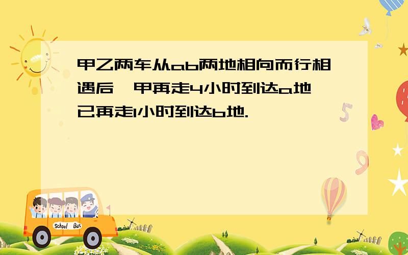 甲乙两车从ab两地相向而行相遇后,甲再走4小时到达a地,已再走1小时到达b地.