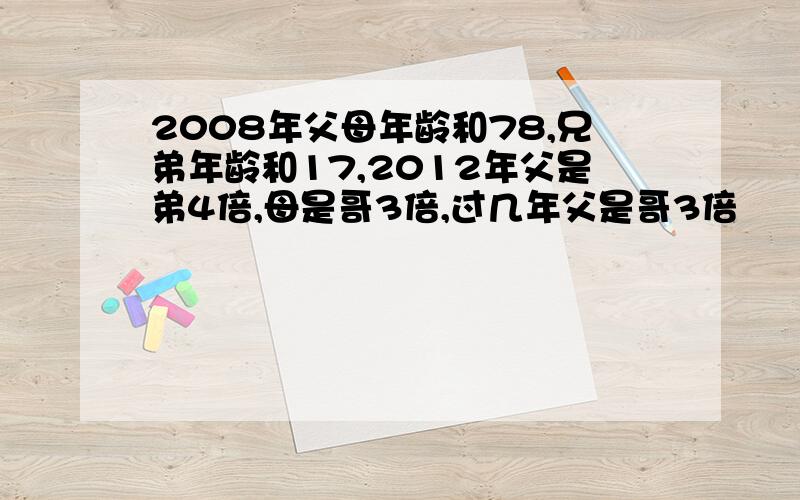 2008年父母年龄和78,兄弟年龄和17,2012年父是弟4倍,母是哥3倍,过几年父是哥3倍