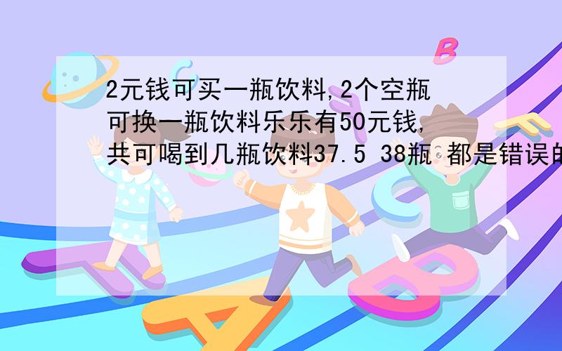 2元钱可买一瓶饮料,2个空瓶可换一瓶饮料乐乐有50元钱,共可喝到几瓶饮料37.5 38瓶 都是错误的答案是50瓶 但我最多只能算出48瓶 请教50瓶是怎么算出来的