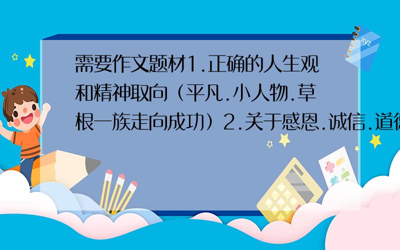 需要作文题材1.正确的人生观和精神取向（平凡.小人物.草根一族走向成功）2.关于感恩.诚信.道德缺乏,关爱.责任感.贪污.