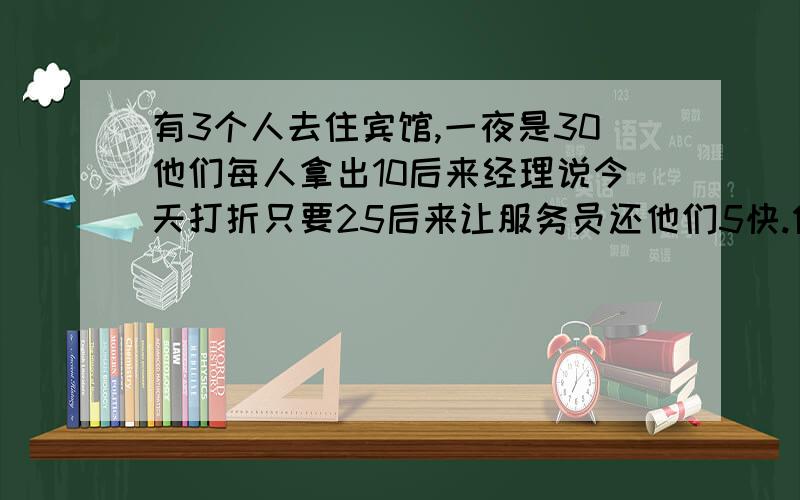 有3个人去住宾馆,一夜是30他们每人拿出10后来经理说今天打折只要25后来让服务员还他们5快.但是服务员只有给他们3快（每人拿到一块）服务员自己贪污了2快,也就是说他们每人只有拿出9快 3