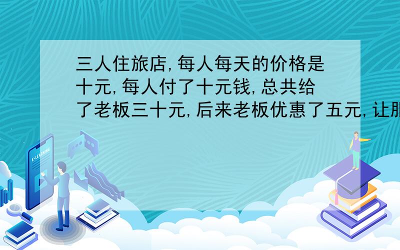 三人住旅店,每人每天的价格是十元,每人付了十元钱,总共给了老板三十元,后来老板优惠了五元,让服务员