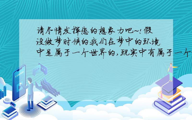 请尽情发挥您的想象力吧~!假设做梦时候的我们在梦中的环境中是属于一个世界的,现实中有属于一个世界,两者同时成立并存在.一般人做梦,相当于又现实生活中的“我”形成梦境中的“我”.