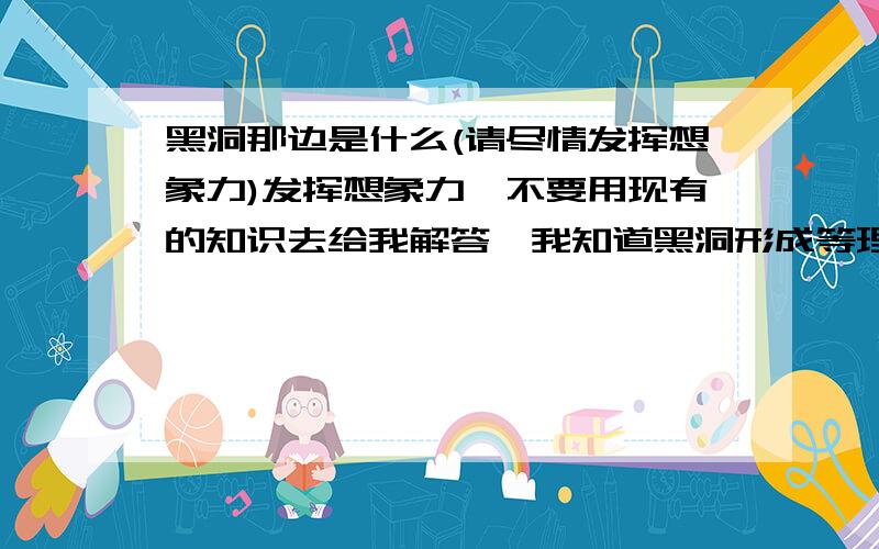 黑洞那边是什么(请尽情发挥想象力)发挥想象力,不要用现有的知识去给我解答,我知道黑洞形成等理论,只是想看看大家的想象力,越精彩越详细,就能得到奖励积分.)