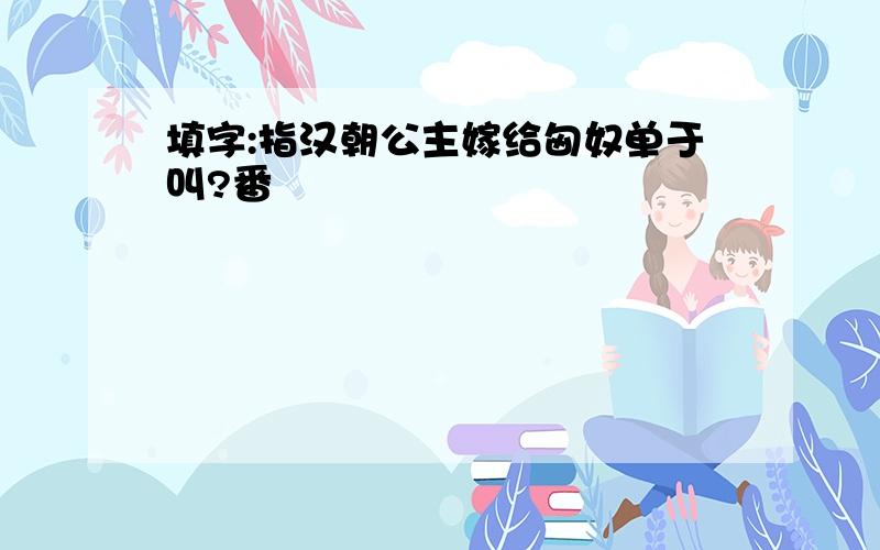 填字:指汉朝公主嫁给匈奴单于叫?番