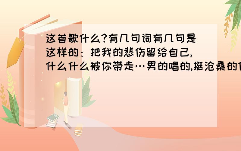 这首歌什么?有几句词有几句是这样的：把我的悲伤留给自己,什么什么被你带走…男的唱的,挺沧桑的像伍佰