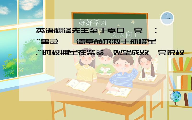 英语翻译先主至于夏口,亮曰：“事急矣,请奉命求救于孙将军.”时权拥军在柴桑,观望成败,亮说权曰：“海内大乱,将军起兵据有江东,刘豫州亦收众汉南,与曹操并争天下.今操芟夷大难,略已平