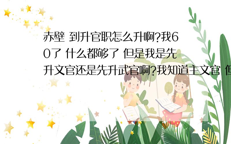 赤壁 到升官职怎么升啊?我60了 什么都够了 但是我是先升文官还是先升武官啊?我知道主文官 但是升武官可以刷马鞭 有快马加鞭的技能啊我要先怎么升啊?