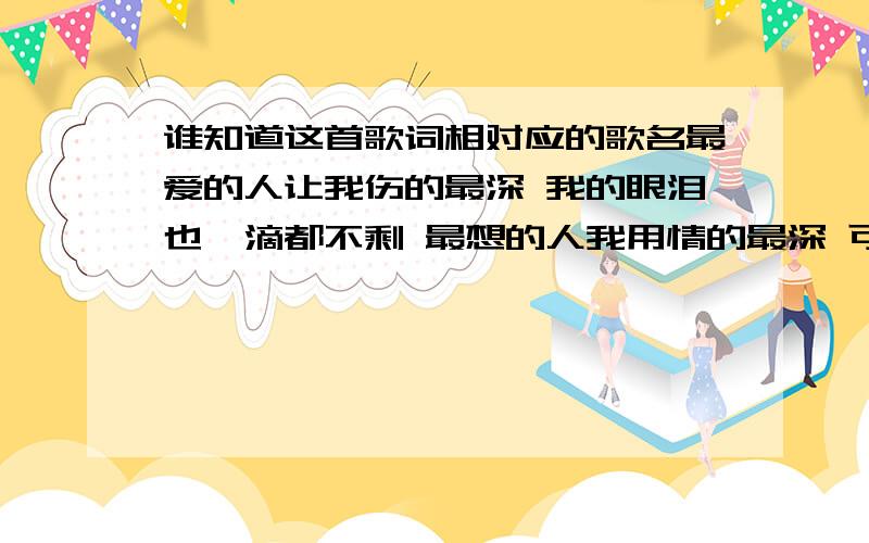 谁知道这首歌词相对应的歌名最爱的人让我伤的最深 我的眼泪也一滴都不剩 最想的人我用情的最深 可是如今只剩孤单冰冷 我写了很多很多关于你的歌 每首歌都有我失去的难过 分手的那一