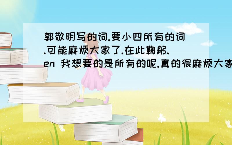 郭敬明写的词.要小四所有的词.可能麻烦大家了.在此鞠躬.en 我想要的是所有的呢.真的很麻烦大家.