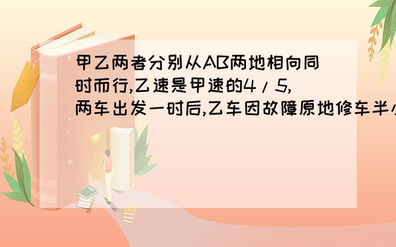 甲乙两者分别从AB两地相向同时而行,乙速是甲速的4/5,两车出发一时后,乙车因故障原地修车半小时,然后以甲乙两车分别从AB两地相向同时而行,乙速是甲速的4/5,两车出发一时后,乙车因故障原