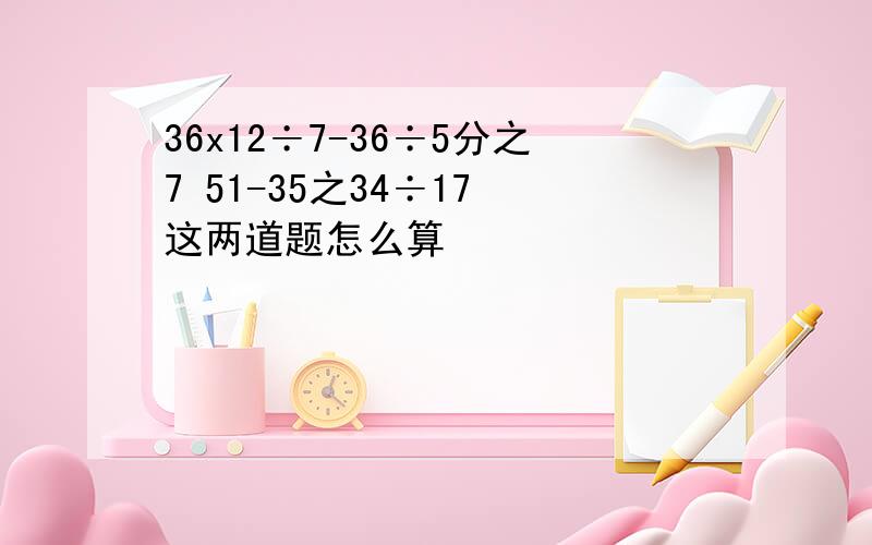 36x12÷7-36÷5分之7 51-35之34÷17 这两道题怎么算