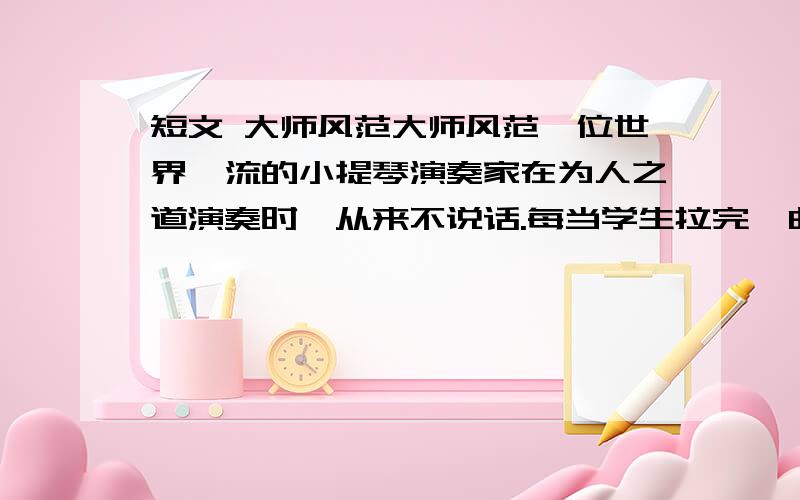 短文 大师风范大师风范一位世界一流的小提琴演奏家在为人之道演奏时,从来不说话.每当学生拉完一曲,他总是再把这一曲再拉一遍,让学生在倾听中得到教诲.“琴声是最好的教育”.他如是说