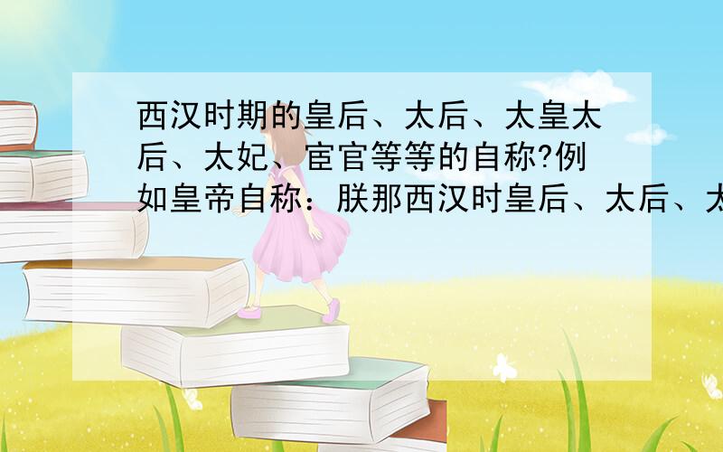 西汉时期的皇后、太后、太皇太后、太妃、宦官等等的自称?例如皇帝自称：朕那西汉时皇后、太后、太皇太后、太妃、宦官、太子妃、太子、臣子、丈夫、妻子、老人、小男孩、小女孩的自