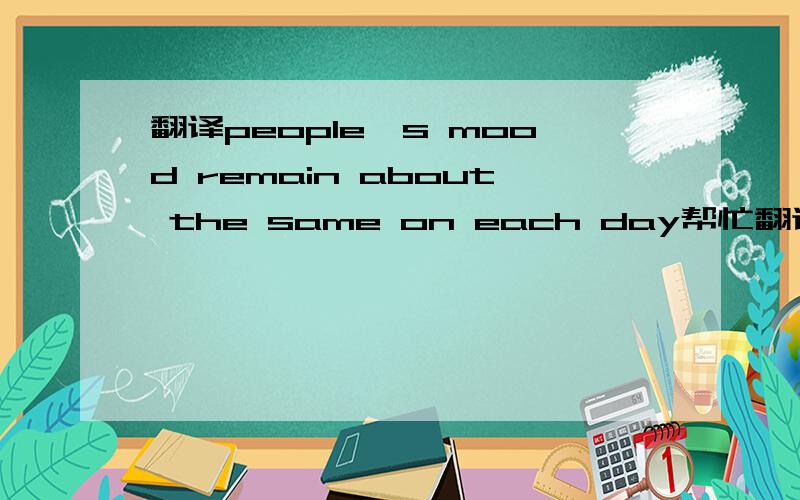 翻译people's mood remain about the same on each day帮忙翻译下 我对remain的意思和用法不大清楚 所以想了很久还是不知道什么意思 高手忙下忙哈