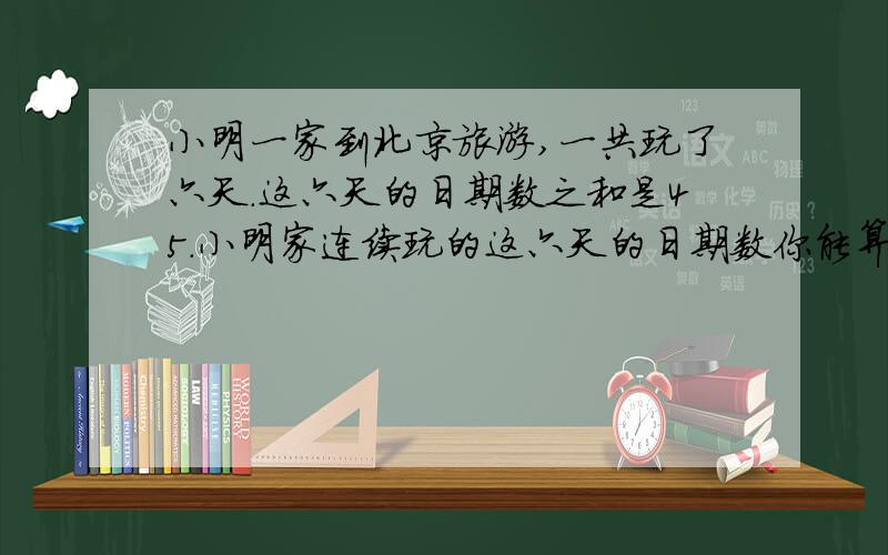 小明一家到北京旅游,一共玩了六天.这六天的日期数之和是45.小明家连续玩的这六天的日期数你能算出来吗.