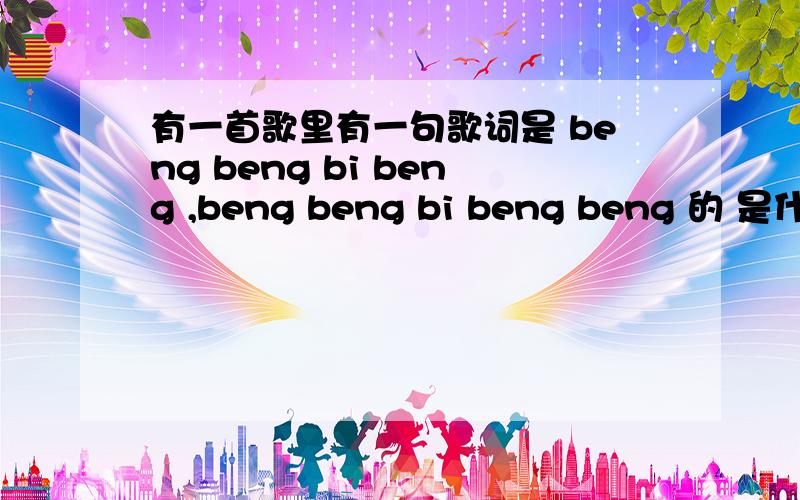 有一首歌里有一句歌词是 beng beng bi beng ,beng beng bi beng beng 的 是什么的啊女的挺好听 不知道歌名叫什么 只知道有一句是那样