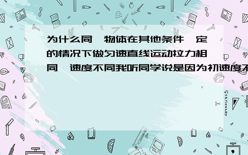 为什么同一物体在其他条件一定的情况下做匀速直线运动拉力相同,速度不同我听同学说是因为初速度不同   影响初速度的条件又是什么 但是如果初速度不同 那么在拉动的过程中一定会有一