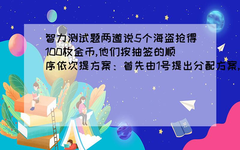 智力测试题两道说5个海盗抢得100枚金币,他们按抽签的顺序依次提方案：首先由1号提出分配方案,然后5人表决,超过半数同意方案才被通过,否则他将被扔入大海喂鲨鱼,依此类推.假定“每人海