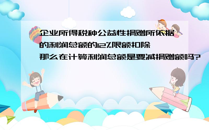 企业所得税种公益性捐赠所依据的利润总额的12%限额扣除,那么在计算利润总额是要减捐赠额吗?