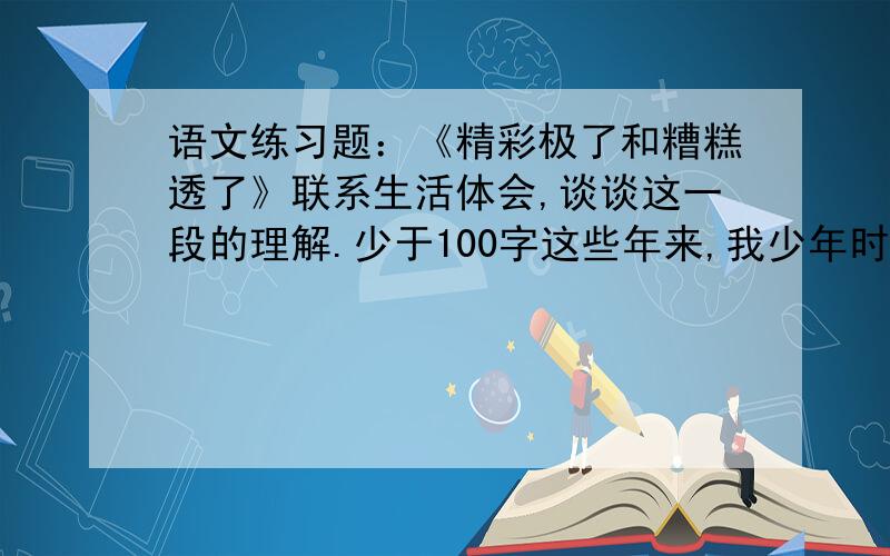 语文练习题：《精彩极了和糟糕透了》联系生活体会,谈谈这一段的理解.少于100字这些年来,我少年时代听到的这两种声音一直交织在我的耳际：“精彩极了”,“糟糕透了”；“精彩极了”,