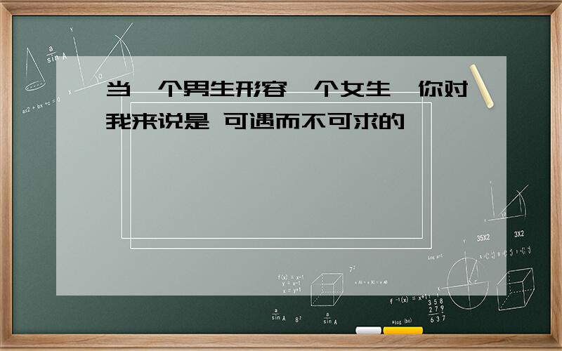 当一个男生形容一个女生,你对我来说是 可遇而不可求的,