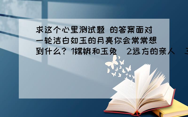 求这个心里测试题 的答案面对一轮洁白如玉的月亮你会常常想到什么? 1嫦娥和玉兔  2远方的亲人  3伤心往事       我不知道这些答案  如果大家知道请告诉我答案