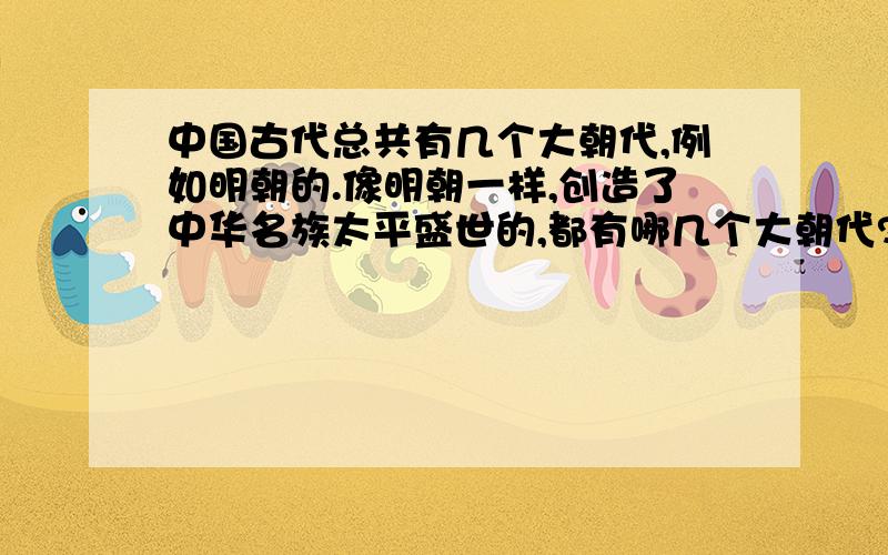 中国古代总共有几个大朝代,例如明朝的.像明朝一样,创造了中华名族太平盛世的,都有哪几个大朝代?明,清以前还有什么朝代?