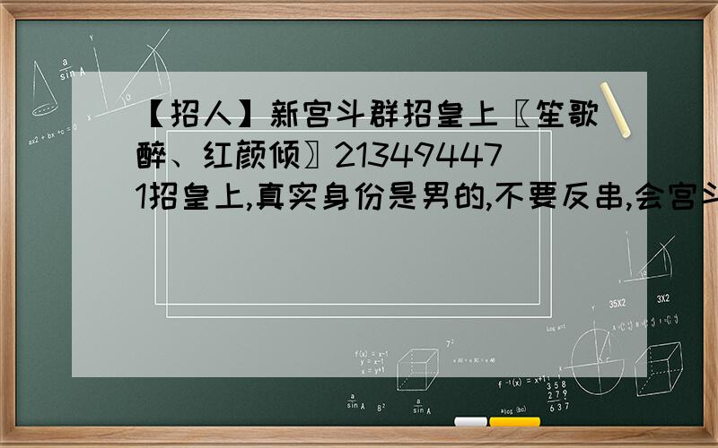 【招人】新宫斗群招皇上〖笙歌醉、红颜倾〗213494471招皇上,真实身份是男的,不要反串,会宫斗且有一定技术,进群时验证消息要写一段独白,非诚勿扰!