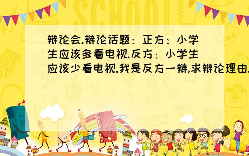 辩论会.辩论话题：正方：小学生应该多看电视.反方：小学生应该少看电视.我是反方一辩,求辩论理由.