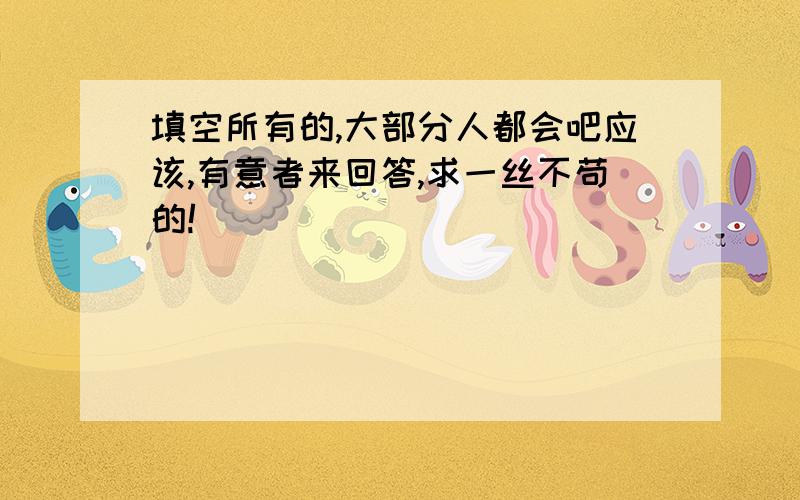 填空所有的,大部分人都会吧应该,有意者来回答,求一丝不苟的!