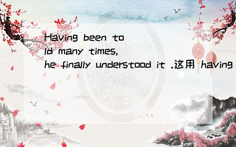 Having been told many times,he finally understood it .这用 having been told 是因为这个动作发生在understood 之前,而且 对当时有影响,所以用HAVING BEEN TOLD 是这样的吗?如果 改成一般的句子,是不是这样He had been