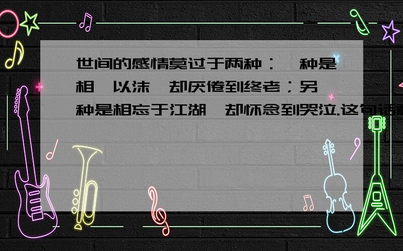 世间的感情莫过于两种：一种是相濡以沫,却厌倦到终老；另一种是相忘于江湖,却怀念到哭泣.这句话意喻?