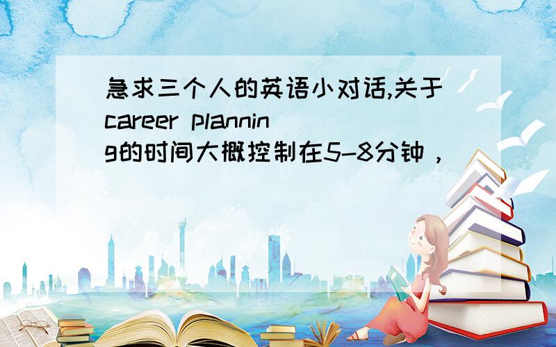 急求三个人的英语小对话,关于career planning的时间大概控制在5-8分钟，