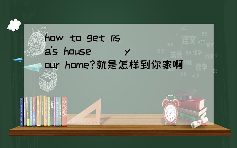 how to get lisa's house __ your home?就是怎样到你家啊