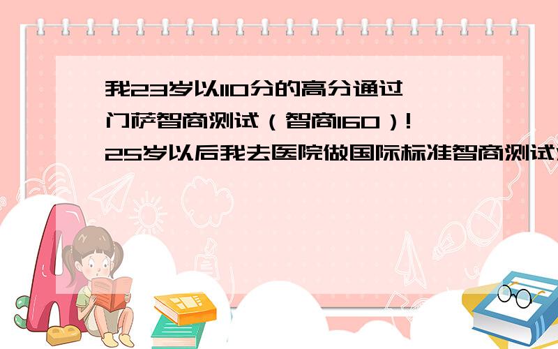 我23岁以110分的高分通过门萨智商测试（智商160）!25岁以后我去医院做国际标准智商测试测得智商278!世界上被公认智商最高的就是爱因斯坦,他的智商为278.278被认为是智商的极限140以上 天才