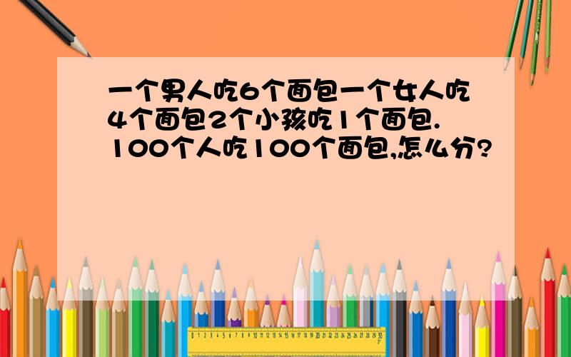 一个男人吃6个面包一个女人吃4个面包2个小孩吃1个面包.100个人吃100个面包,怎么分?