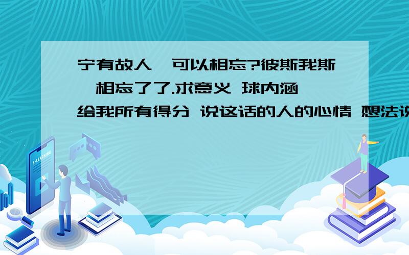 宁有故人,可以相忘?彼斯我斯,相忘了了.求意义 球内涵 给我所有得分 说这话的人的心情 想法说这话人想告诉我什么 好的我还要追加分