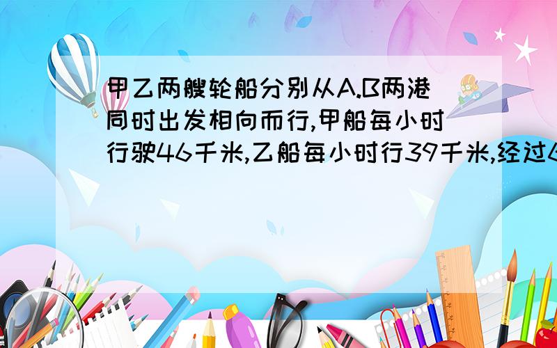 甲乙两艘轮船分别从A.B两港同时出发相向而行,甲船每小时行驶46千米,乙船每小时行39千米,经过6小时两船在途中相遇,求a.b两地的水路长多少