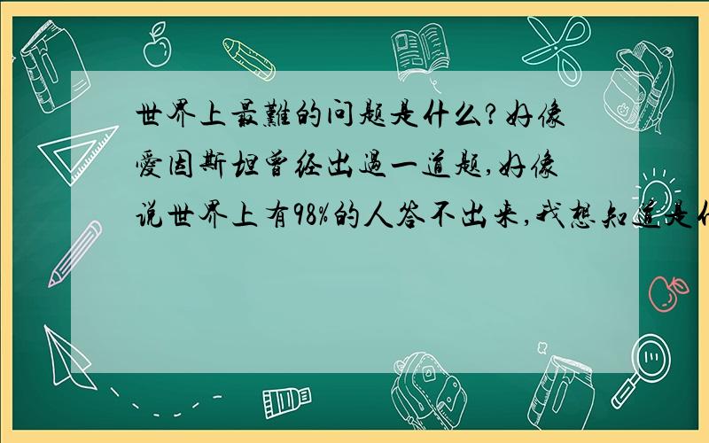 世界上最难的问题是什么?好像爱因斯坦曾经出过一道题,好像说世界上有98%的人答不出来,我想知道是什么..