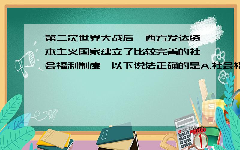 第二次世界大战后,西方发达资本主义国家建立了比较完善的社会福利制度,以下说法正确的是A.社会福利品种主要有医疗保险、失业保险、养老保险等 B.是一种社会救济形式 C.社会福利只有少