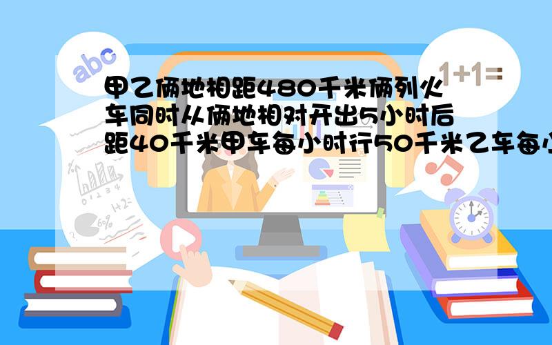 甲乙俩地相距480千米俩列火车同时从俩地相对开出5小时后距40千米甲车每小时行50千米乙车每小时行多少千米用方程解