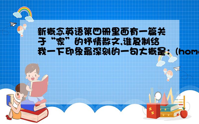 新概念英语第四册里面有一篇关于“家”的抒情散文,谁复制给我一下印象最深刻的一句大概是：(home is)where heart resides.a home to go. 很美的一篇散文,2002年左右的时候读到过,也有可能是在第三