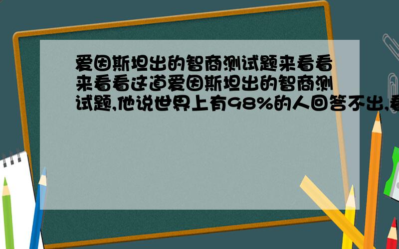 爱因斯坦出的智商测试题来看看来看看这道爱因斯坦出的智商测试题,他说世界上有98%的人回答不出,看看你是否属于另外的2%：1.有5栋5种颜色的房子 2.每一位房子的主人国籍都不同 3.这5个人