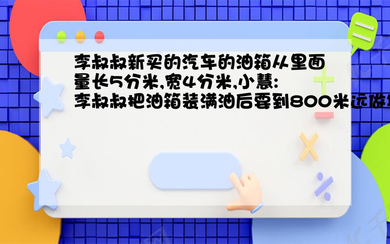 李叔叔新买的汽车的油箱从里面量长5分米,宽4分米,小慧:李叔叔把油箱装满油后要到800米远做地方出差.如果这辆汽车每4米耗油0.08升.这些油够吗?为什么?