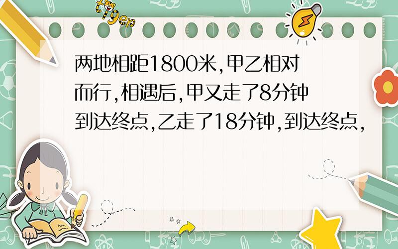 两地相距1800米,甲乙相对而行,相遇后,甲又走了8分钟到达终点,乙走了18分钟,到达终点,