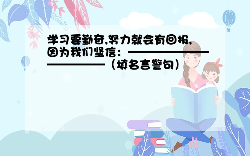 学习要勤奋,努力就会有回报,因为我们坚信：————————————（填名言警句）