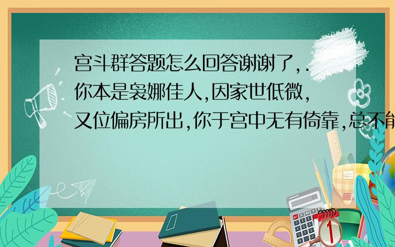 宫斗群答题怎么回答谢谢了,.你本是袅娜佳人,因家世低微,又位偏房所出,你于宫中无有倚靠,总不能得见天颜.丽贵妃向来圣意匪浅,你要怎样做,才能够拉拢她,让她助你承宠 【三百字】